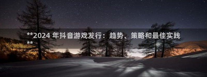蓝狮在线注册平台登录不上：**2024 年抖音游戏发行：趋势、策略和最佳实践
**